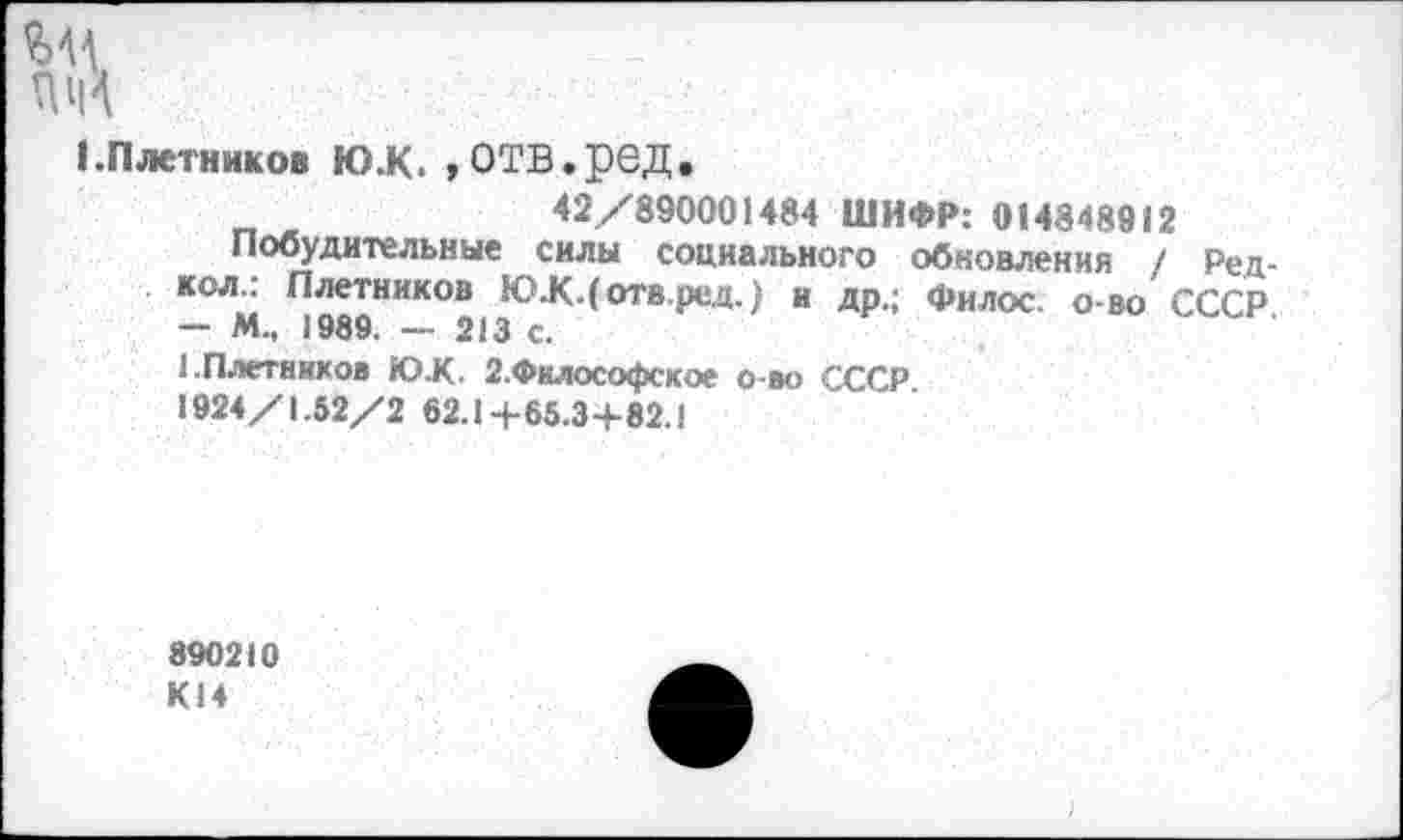 ﻿1.Плетников Ю.К. »ОТВ.рбД.
„ ж	42/890001484 ШИФР: 014848912
Побудительные силы социального обновления / Ред-кол.: Плетников ЮЛКДотв.ред.) и др.; Филос. о-во СССР — М., 1989. — 213 с.
1.Плетников Ю.К. 2.Философское о-во СССР.
1924/1.52/2 62.1+65.3+82.1
890210 К14